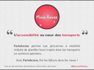 L’accessibilité au cœur des transports
ParisAccess	
   permet	
   aux	
   personnes	
   à	
   mobilité	
  
réduite	
  de	
  planiﬁer	
  leurs	
  trajets	
  dans	
  les	
  transports	
  
en	
  commun	
  parisiens.
Avec	
  ParisAccess,	
  ﬁni	
  les	
  bâtons	
  dans	
  les	
  roues	
  !
#MoovInTheCityPorté	
  par	
  @AurelienMrcl,	
  @DubosRomain,	
  @FlorianMnn,	
  @vincebml
 