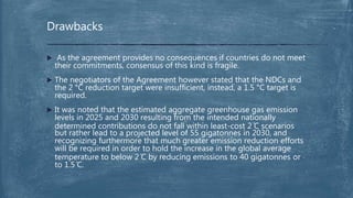  As the agreement provides no consequences if countries do not meet
their commitments, consensus of this kind is fragile.
 The negotiators of the Agreement however stated that the NDCs and
the 2 °C reduction target were insufficient, instead, a 1.5 °C target is
required.
 It was noted that the estimated aggregate greenhouse gas emission
levels in 2025 and 2030 resulting from the intended nationally
determined contributions do not fall within least-cost 2 ̊C scenarios
but rather lead to a projected level of 55 gigatonnes in 2030, and
recognizing furthermore that much greater emission reduction efforts
will be required in order to hold the increase in the global average
temperature to below 2 ̊C by reducing emissions to 40 gigatonnes or
to 1.5 ̊C.
Drawbacks
 