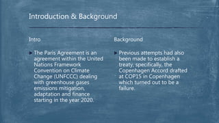  Previous attempts had also
been made to establish a
treaty, specifically, the
Copenhagen Accord drafted
at COP15 in Copenhagen
which turned out to be a
failure.
Background
 The Paris Agreement is an
agreement within the United
Nations Framework
Convention on Climate
Change (UNFCCC) dealing
with greenhouse gases
emissions mitigation,
adaptation and finance
starting in the year 2020.
Intro
Introduction & Background
 
