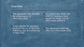  As of December 2016, 194
UNFCCC members have
signed the treaty, 127 of
which have ratified it.
 The agreement went into
effect on 4 November 2016.
 The agreement was adopted
by consensus on 12
December 2015.
 It was opened for signature
on Earth Day i.e. 22 April the
following year at a ceremony
in New York.
Overview
 
