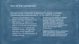  Increasing the ability to adapt
to the adverse impacts of
climate change and foster
climate resilience and low
greenhouse gas emissions
development, in a manner that
does not threaten food
production.
 Making finance flows consistent
with a pathway towards low
greenhouse gas emissions and
climate-resilient development.
The aim of the convention is described in Article 2 labelled
"enhancing the implementation" of the UNFCCC through:
 Holding the increase in the
global average temperature to
well below 2 °C above pre-
industrial levels and to pursue
efforts to limit the temperature
increase to 1.5 °C above pre-
industrial levels, recognizing
that this would significantly
reduce the risks and impacts of
climate change.
Aim of the convention
 
