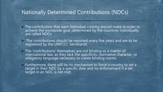 Nationally Determined Contributions (NDCs)
 The contribution that each individual country should make in order to
achieve the worldwide goal ,determined by the countries individually,
are called NDCs.
 The contributions should be reported every five years and are to be
registered by the UNFCCC Secretariat.
 The 'contributions' themselves are not binding as a matter of
international law, as they lack the specificity, normative character, or
obligatory language necessary to create binding norms.
 Furthermore, there will be no mechanism to force a country to set a
target in their NDC by a specific date and no enforcement if a set
target in an NDC is not met.
 