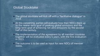  The global stocktake will kick off with a "facilitative dialogue" in
2018.
 At this convening, parties will evaluate how their NDCs stack up
to the nearer-term goal of peaking global emissions and the
long-term goal of achieving net zero emissions by the second
half of this century.
 The implementation of the agreement by all member countries
together will be evaluated every 5 years, with the first evaluation
in 2023.
 The outcome is to be used as input for new NDCs of member
states.
Global Stocktake
 