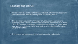  Article 6 Para 6.2 and 6.3 of UNFCCC establish a framework to govern
the international transfer of mitigation outcomes (ITMOs).
 This provision requires the "linkage" of various carbon emissions
trading systems—because measured emissions reductions must avoid
"double counting", transferred mitigation outcomes must be recorded
as a gain of emission units for one party and a reduction of emission
units for the other.
 This system has been used in the hugely popular carboncoin.
Linkages and ITMOs
 