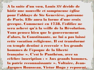 A la suite d’un vœu, Louis XIV décide de
bâtir une nouvelle et somptueuse église
pour l’abbaye de Ste Geneviève, patronne
de Paris. Elle aura la forme d’une croix
grecque. Commencé en 1758, l’édifice ne
sera achevé qu’à la veille de la Révolution.
Vous pensez bien que le gouvernement
d’alors, la Constituante, ne lui a pas laissé
cette vocation religieuse. Il est transformé
en temple destiné à recevoir « les grands
hommes de l’époque de la liberté
française ». C’est le Panthéon, avec sa
célèbre inscription : « Aux grands hommes,
la patrie reconnaissante ». Voltaire, Jean-
Jacques Rousseau, Victor Hugo y reposent,
 