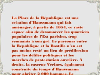 La Place de la République est une
création d’Haussmann qui fait
aménager, à partir de 1854, ce vaste
espace afin de désamorcer les quartiers
populaires de l’Est parisien, trop
remuants à son gré. Le parcours entre
la République et la Bastille n’en est
pas moins resté un lieu de prédilection
pour les défilés politiques et les
marches de protestation ouvrière. A
droite, la caserne Vérines, également
construite du temps d’Haussmann
 