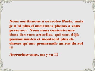 Nous continuons à survoler Paris, mais
je n’ai plus d’anciennes photos à vous
présenter. Nous nous contenterons
donc des vues actuelles, qui sont déjà
passionnantes et montrent plus de
choses qu’une promenade au ras du sol
!!!
Accrochez-vous, on y va !!!
 