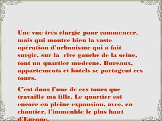 Une vue très élargie pour commencer,
mais qui montre bien la vaste
opération d’urbanisme qui a fait
surgir, sur la rive gauche de la seine,
tout un quartier moderne. Bureaux,
appartements et hôtels se partagent ces
tours.
C’est dans l’une de ces tours que
travaille ma fille. Le quartier est
encore en pleine expansion, avec, en
chantier, l’immeuble le plus haut
 