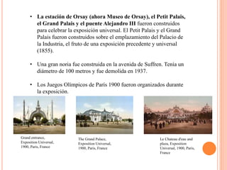 • La estación de Orsay (ahora Museo de Orsay), el Petit Palais,
el Grand Palais y el puente Alejandro III fueron construidos
para celebrar la exposición universal. El Petit Palais y el Grand
Palais fueron construidos sobre el emplazamiento del Palacio de
la Industria, el fruto de una exposición precedente y universal
(1855).
• Una gran noria fue construida en la avenida de Suffren. Tenía un
diámetro de 100 metros y fue demolida en 1937.
• Los Juegos Olímpicos de París 1900 fueron organizados durante
la exposición.
The Grand Palace,
Exposition Universal,
1900, Paris, France
Grand entrance,
Exposition Universal,
1900, Paris, France
Le Chateau d'eau and
plaza, Exposition
Universal, 1900, Paris,
France
 