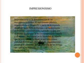 IMPRESIONISMO
Impresionismo es la denominación de un
movimiento artístico. El movimiento plástico
impresionista se desarrolló a partir de la segunda
mitad del siglo XIX en Europa —principalmente
en Francia— caracterizado, a grandes rasgos, por el
intento de plasmar la luz (la «impresión» visual) y el
instante, sin reparar en la identidad de aquello que la
proyectaba. Es decir, si sus antecesores pintaban
formas con identidad, los impresionistas pintaban el
momento de luz, más allá de las formas que
subyacen bajo este.
Impresionismo es la denominación de un
movimiento artístico. El movimiento plástico
impresionista se desarrolló a partir de la segunda
mitad del siglo XIX en Europa —principalmente
en Francia— caracterizado, a grandes rasgos, por
el intento de plasmar la luz (la «impresión» visual)
y el instante, sin reparar en la identidad de aquello
que la proyectaba. Es decir, si sus antecesores
pintaban formas con identidad, los impresionistas
pintaban el momento de luz, más allá de las formas
que subyacen bajo este.
 