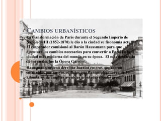 CAMBIOS URBANÍSTICOS
La transformación de París durante el Segundo Imperio de
Napoleón III (1852-1870) le dio a la ciudad su fisonomía actual.
El emperador comisionó al Barón Haussmann para que
ejecutara los cambios necesarios para convertir a París en la
ciudad más moderna del mundo en su época. El más destacado
de los cuales fue la Ópera Garnier.
Haussmann ordenó derribar barrios enteros que fueron
sustituidos por nuevos edificios que flanqueaban cerca de 50
kilómetros de amplias avenidas arboladas (boulevares).
 