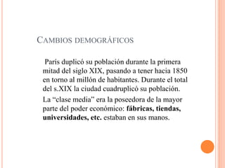 CAMBIOS DEMOGRÁFICOS
París duplicó su población durante la primera
mitad del siglo XIX, pasando a tener hacia 1850
en torno al millón de habitantes. Durante el total
del s.XIX la ciudad cuadruplicó su población.
La “clase media” era la poseedora de la mayor
parte del poder económico: fábricas, tiendas,
universidades, etc. estaban en sus manos.
 