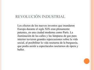 REVOLUCIÓN INDUSTRIAL
Los efectos de los nuevos inventos que inundaron
Europa durante el siglo XIX eran plenamente
patentes, en una ciudad moderna como París. La
iluminación de las calles y las lámparas de gas para
interior tuvieron grandes repercusiones sobre la vida
social, al posibilitar la vida nocturna de la burguesía,
que podía asistir a espectáculos nocturnos de ópera y
ballet.
 
