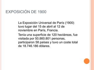 EXPOSICIÓN DE 1900
La Exposición Universal de París (1900)
tuvo lugar del 15 de abril al 12 de
noviembre en París, Francia.
Tenía una superficie de 120 hectáreas, fue
visitada por 50.860.801 personas,
participaron 58 países y tuvo un coste total
de 18.746.186 dólares.
 