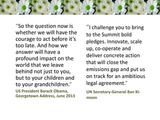 “So the question now is
whether we will have the
courage to act before it’s
too late. And how we
answer will have a
profound impact on the
world that we leave
behind not just to you,
but to your children and
to your grandchildren.”
US President Barack Obama,
Georgetown Address, June 2013
“I challenge you to bring
to the Summit bold
pledges. Innovate, scale
up, co-operate and
deliver concrete action
that will close the
emissions gap and put us
on track for an ambitious
legal agreement.”
UN Secretary-General Ban Ki-
moon
 