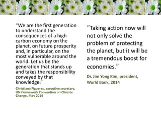 “We are the first generation
to understand the
consequences of a high
carbon economy on the
planet, on future prosperity
and, in particular, on the
most vulnerable around the
world. Let us be the
generation that stands up
and takes the responsibility
conveyed by that
knowledge.”
Christiana Figueres, executive secretary,
UN Framework Convention on Climate
Change, May 2014
“Taking action now will
not only solve the
problem of protecting
the planet, but it will be
a tremendous boost for
economies.”
Dr. Jim Yong Kim, president,
World Bank, 2014
 