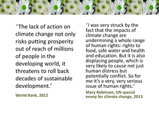 “The lack of action on
climate change not only
risks putting prosperity
out of reach of millions
of people in the
developing world, it
threatens to roll back
decades of sustainable
development.”
World Bank, 2012
“I was very struck by the
fact that the impacts of
climate change are
undermining a whole range
of human rights: rights to
food, safe water and health
and education. But it is also
displacing people, which is
very likely to cause not just
human distress but
potentially conflict. So for
me it’s a very, very serious
issue of human rights.”
Mary Robinson, UN special
envoy for climate change, 2013
 