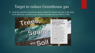 Target to reduce Greenhouse gas
 Limit the amount of greenhouse gases emitted by human activities to the same
levels that trees, soil and ocean can bear naturally between 2050 to 2100.
 