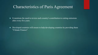 Characteristics of Paris Agreement
 It mentions the need to review each country’s contribution to cutting emissions
after every five years.
 Developed countries will ensure to help developing countries by providing them
“Climate Finance”.
 