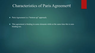 Characteristics of Paris Agreement
 Paris Agreement is a “bottom up” approach.
 This agreement is binding in some elements while at the same time this is non-
binding too.
 