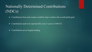 Nationally Determined Contributions
(NDCs)
 Contributions from each country would be clear to achieve the overall global goal.
 Contributions need to be reported after every 5 years to UNFCCC.
 Contributions are not legally binding.
 