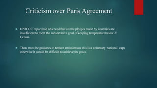 Criticism over Paris Agreement
 UNFCCC report had observed that all the pledges made by countries are
insufficient to meet the conservative goal of keeping temperature below 2◦
Celsius.
 There must be guidance to reduce emissions as this is a voluntary national caps
otherwise it would be difficult to achieve the goals.
 