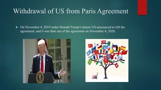 Withdrawal of US from Paris Agreement
 On November 4, 2019 under Donald Trump’s tenure US announced to left the
agreement, and it was then out of the agreement on November 4, 2020.
 