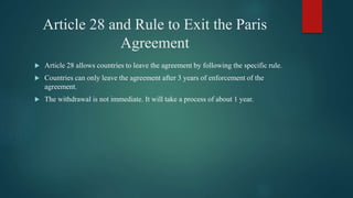 Article 28 and Rule to Exit the Paris
Agreement
 Article 28 allows countries to leave the agreement by following the specific rule.
 Countries can only leave the agreement after 3 years of enforcement of the
agreement.
 The withdrawal is not immediate. It will take a process of about 1 year.
 