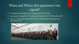 When and Where this agreement was
signed?
 This agreement took place at Le Bourget near Paris in France.
 Agreement was signed by 196 countries and adopted on 12th of December 2015.
 This is a 32-page agreement with 29 articles widely explained recognized at
international level.
 