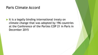 Paris Climate Accord
 It is a legally binding international treaty on
climate change that was adopted by 196 countries
at the Conference of the Parties COP 21 in Paris in
December 2015
 