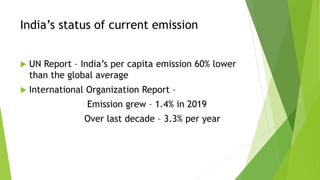 India’s status of current emission
 UN Report – India’s per capita emission 60% lower
than the global average
 International Organization Report –
Emission grew – 1.4% in 2019
Over last decade – 3.3% per year
 