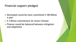 Financial support pledged
 Developed countries have committed $ 100 Billion
a year
 $ 3 Billion commitment for Green Climate
 Finance would be balanced between mitigation
and adaptation
 