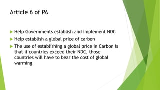 Article 6 of PA
 Help Governments establish and implement NDC
 Help establish a global price of carbon
 The use of establishing a global price in Carbon is
that if countries exceed their NDC, those
countries will have to bear the cost of global
warming
 