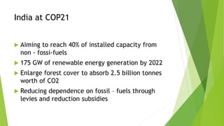 India at COP21
 Aiming to reach 40% of installed capacity from
non - fossi-fuels
 175 GW of renewable energy generation by 2022
 Enlarge forest cover to absorb 2.5 billion tonnes
worth of CO2
 Reducing dependence on fossil – fuels through
levies and reduction subsidies
 