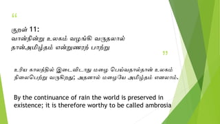 “
”
குறள் 11:
வான்நின்று உலகம் வழங்கி வருதலால்
தான்அமிழ்தம் என்றுணரற் பாற்று
உரிய காலத்தில் இடைவிைாது மடழ பபய்வதால்தான் உலகம்
நிடலபபற்று வருகிறது; அதனால் மடழயய அமிழ்தம் எனலாம்.
By the continuance of rain the world is preserved in
existence; it is therefore worthy to be called ambrosia
 