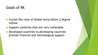 Goals of PA
 Curtail the raise of Global temp below 2 degree
celsius
 Support countries that are very vulnerable
 Developed countries to developing countries
provide financial and technological support
 