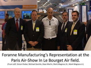Foranne Manufacturing’s Representation at the 
     Paris Air‐Show In Le Bourget Air field.
  (From Left: Simon Parker, Michael Gentile, Dave Marlin, Mark Magness Sr., Mark Magness Jr.)
 