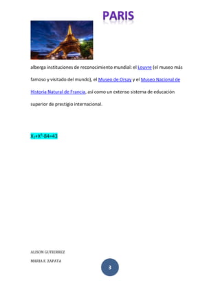 alberga instituciones de reconocimiento mundial: el Louvre (el museo más 
famoso y visitado del mundo), el Museo de Orsay y el Museo Nacional de 
Historia Natural de Francia, así como un extenso sistema de educación 
ALISON GUTIERREZ 
MARIA F. ZAPATA 
3 
superior de prestigio internacional. 
X2+X3-84=43 
 