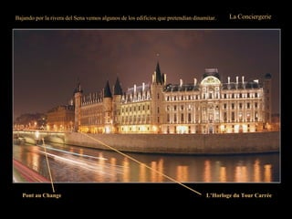 Bajando por la rivera del Sena vemos algunos de los edificios que pretendían dinamitar. La Conciergerie
Su nombre deriva de “concierge” o sea el nombre del gobernador real bajo cuya dirección
estaba el edificio.
Durante la Revolución Francesa, la Conciergerie se convirtió en la sala de espera del
patíbulo. En ella se alojaron, entre otros, María Antonieta, Madame Dubarry, Marat,
Danton y Robespierre, antes de conocer el invento de “Monsieur Guillotin”.
En el ángulo del muelle de El Reloj y del puente “Au Change”, la Torre Cuadrada ha
dado la hora a los paseantes desde 1370, el reloj actual data de 1585.
Desde el muelle de la Megisserie se puede admirar la belleza de este edificio.
L’Horloge du Tour CarréePont au Change
 
