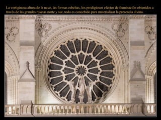 La vertiginosa altura de la nave, las formas esbeltas, los prodigiosos efectos de iluminación obtenidos a
través de las grandes rosetas norte y sur, todo es concebido para materializar la presencia divina.
 