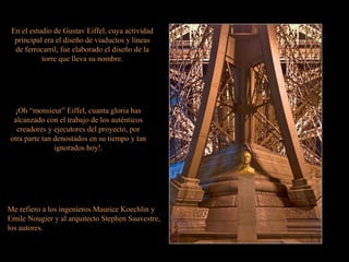 En el estudio de Gustav Eiffel, cuya actividad
principal era el diseño de viaductos y líneas
de ferrocarril, fue elaborado el diseño de la
torre que lleva su nombre.
¡Oh “monsieur” Eiffel, cuanta gloria has
alcanzado con el trabajo de los auténticos
creadores y ejecutores del proyecto, por
otra parte tan denostados en su tiempo y tan
ignorados hoy!.
Me refiero a los ingenieros Maurice Koechlin y
Emile Nougier y al arquitecto Stephen Sauvestre,
los autores.
 