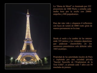 La “Dama de Metal” es iluminada por 352
proyectores de 1000 Watts y centalla cada
media hora por la noche con 20000
ampollas y 800 parpadeantes.
Para dar más vida y elegancia 4 reflectores
con luces de xenón de 6000 watts giran de
manera permanente en la cima.
Desde el suelo a la cumbre de las antenas
mide 325 metros y los visitantes deportistas
que padezcan claustrofobia en los
ascensores panorámicos solo deberán subir
1665 escalones.
Propiedad de las autoridades locales de París
y explotada por una sociedad privada
“Société Nouvelle de l’Explotation de la
Tour Eiffel”, es pintada cada 7 años con 50
toneladas de pintura.
 
