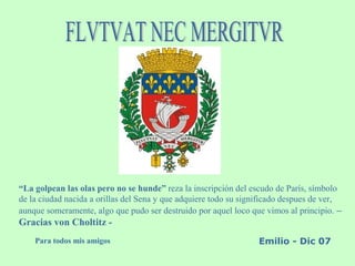 “La golpean las olas pero no se hunde” reza la inscripción del escudo de París, símbolo
de la ciudad nacida a orillas del Sena y que adquiere todo su significado despues de ver,
aunque someramente, algo que pudo ser destruido por aquel loco que vimos al principio. –
Gracias von Choltitz -
Para todos mis amigos Emilio - Dic 07
 