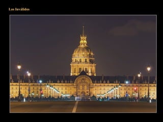 Los Inválidos
Este vasto conjunto de edificios que comprende el Hôtel des Invalides se extiende entre la
place Vauban y la Explanada de los Inválidos.
Toda esta construcción, ordenada por Luis XIV y confiada a Bruant en 1671 estaba
destinada a asilar a los soldados inválidos que se veían obligados a mendigar, y no eran
pocos en esa época.
La vastísima plaza de la Explanada (antiguo prado de Grenelle) de 487 metros de largo
por 250 de ancho es el adecuado escenario para el Hôtel y para apreciarlo en su justo
valor retrocederemos un poco en la próxima diapositiva.
 