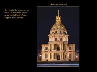 Dôme des Invalides
Con entrada por la plaza Vauban, es
la obra maestra de Hardouin-Mansart
que la levantó entre 1679 y 1706 con
planta cuadrada en dos órdenes de
columnas.
La fachada es un modelo de elegancia y
simetría; y sobre los dos órdenes de
columnas se asienta la cúpula decorada
con guirnaldas y motivos forales.
Todo un referente de París.
Bajo la cúpula descansan los
restos de Napoleón traídos
desde Santa Elena 19 años
después de su muerte.
 