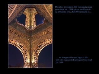 Dos años necesitaron 300 montadores para ensamblar las 12.000 piezas metálicas de su estructura con 2.500.000 remaches y… …  su inauguración tuvo lugar el día previsto, ocasión la Exposición Universal de 1889. 