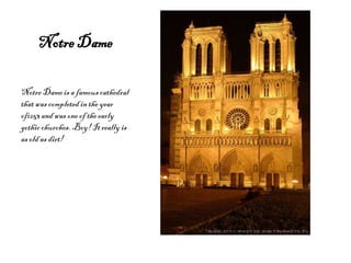 Notre Dame

Notre Dame is a famous cathedral
that was completed in the year
of1253 and was one of the early
gothic churches. Boy! It really is
as old as dirt!
 