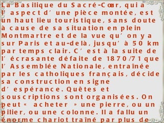 La Basilique du Sacré-Cœur, qui a l’aspect d’une pièce montée, est un haut lieu touristique, sans doute à cause de sa situation en plein Montmartre et de la vue qu’on y a sur Paris et au-delà, jusqu’à 50 km par temps clair. C’est à la suite de l’écrasante défaite de 1870/71 que l’Assemblée Nationale, entraînée par les catholiques français, décide sa construction en signe d’espérance. Quêtes et souscriptions sont organisées. On peut « acheter » une pierre, ou un pilier, ou une colonne. Il a fallu un énorme chariot traîné par plus de 20 paires de bœufs pour y hisser la Savoyarde, une des plus grosses cloches du monde (19 tonnes). Ma fille et mon gendre ont leur appartement quelque part sur la droite de la photo, pas loin de la Basilique. 
