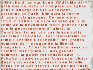 A la suite d’un vœu, Louis  XIV  décide de bâtir une nouvelle et somptueuse église pour l’abbaye de Ste Geneviève, patronne de Paris. Elle aura la forme d’une croix grecque. Commencé en 1758, l’édifice ne sera achevé qu’à la veille de la Révolution. Vous pensez bien que le gouvernement d’alors, la Constituante, ne lui a pas laissé cette vocation religieuse. Il est transformé en temple destiné à recevoir « les grands hommes de l’époque de la liberté française ». C’est le Panthéon, avec sa célèbre inscription : « Aux grands hommes, la patrie reconnaissante ». Voltaire, Jean-Jacques Rousseau, Victor Hugo y reposent, et aussi Jean Moulin, héros de la Résistance, tué par les nazis pendant la 2 ème  guerre mondiale. L’église sur la gauche est l’église Saint-Etienne-Du-Mont. A côté de l’église, le lycée Henri  IV  avec, emmaillotée d’échafaudages, la tour de Clovis, seul vestige de l’Abbaye Sainte-Geneviève. 
