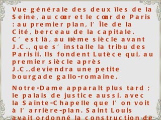 Vue générale des deux îles de la Seine, au cœur et le cœur de Paris : au premier plan, l’Île de la Cité, berceau de la capitale. C’est là, au  III ème siècle avant J.C., que s’installe la tribu des Parisii. Ils fondent Lutèce qui, au premier siècle après J.C.,deviendra une petite bourgade gallo-romaine. Notre-Dame apparaît plus tard ; le palais de justice aussi, avec la Sainte-Chapelle que l’on voit à l’arrière-plan. Saint Louis avait ordonné la construction de la sainte Chapelle pour abriter la relique de la couronne du Christ, qu’il avait ramenée de la croisade. C’est un vrai bijou, un véritable écrin, avec de magnifiques vitraux. 